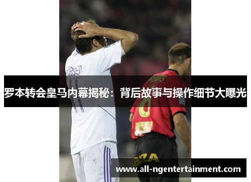 罗本转会皇马内幕揭秘:背后故事与操作细节大曝光 罗本转会皇马内幕揭秘:背后故事与操作细节大曝光