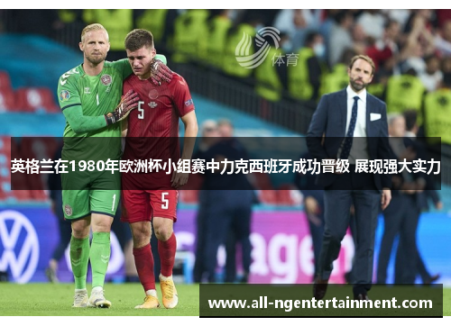 英格兰在1980年欧洲杯小组赛中力克西班牙成功晋级 展现强大实力 英格兰在1980年欧洲杯小组赛中力克西班牙成功晋级 展现强大实力