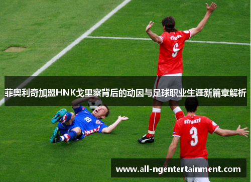 菲奥利奇加盟HNK戈里察背后的动因与足球职业生涯新篇章解析 菲奥利奇加盟HNK戈里察背后的动因与足球职业生涯新篇章解析