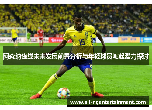 阿森纳锋线未来发展前景分析与年轻球员崛起潜力探讨