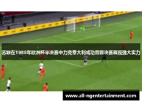 苏联在1988年欧洲杯半决赛中力克意大利成功晋级决赛展现强大实力 苏联在1988年欧洲杯半决赛中力克意大利成功晋级决赛展现强大实力