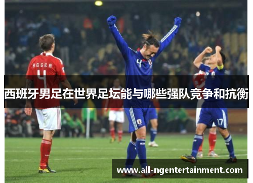 西班牙男足在世界足坛能与哪些强队竞争和抗衡 西班牙男足在世界足坛能与哪些强队竞争和抗衡