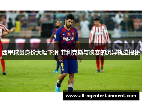 西甲球员身价大幅下滑 菲利克斯与德容的沉浮轨迹揭秘 西甲球员身价大幅下滑 菲利克斯与德容的沉浮轨迹揭秘
