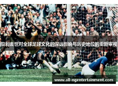 贝利去世对全球足球文化的深远影响与历史地位的重新审视