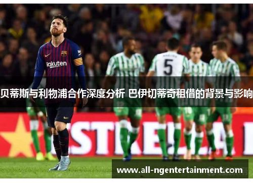 贝蒂斯与利物浦合作深度分析 巴伊切蒂奇租借的背景与影响
