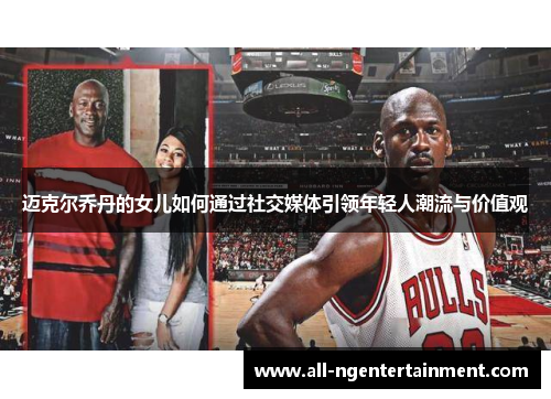 迈克尔乔丹的女儿如何通过社交媒体引领年轻人潮流与价值观 迈克尔乔丹的女儿如何通过社交媒体引领年轻人潮流与价值观