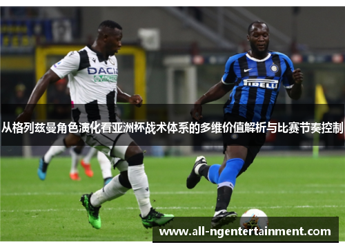 从格列兹曼角色演化看亚洲杯战术体系的多维价值解析与比赛节奏控制 从格列兹曼角色演化看亚洲杯战术体系的多维价值解析与比赛节奏控制