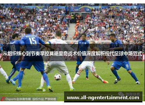 从组织核心到节奏掌控莫德里奇战术价值深度解析现代足球中场范式 从组织核心到节奏掌控莫德里奇战术价值深度解析现代足球中场范式