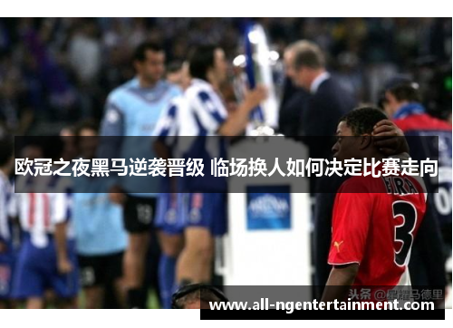 欧冠之夜黑马逆袭晋级 临场换人如何决定比赛走向 欧冠之夜黑马逆袭晋级 临场换人如何决定比赛走向