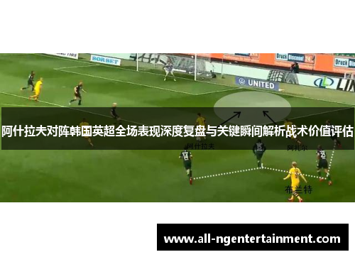 阿什拉夫对阵韩国英超全场表现深度复盘与关键瞬间解析战术价值评估