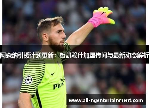 阿森纳引援计划更新:哲凯赖什加盟传闻与最新动态解析 阿森纳引援计划更新:哲凯赖什加盟传闻与最新动态解析