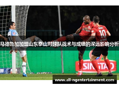 马德鲁加加盟山东泰山对球队战术与成绩的深远影响分析