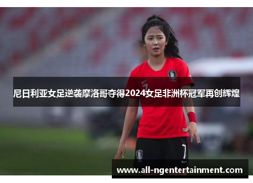 尼日利亚女足逆袭摩洛哥夺得2024女足非洲杯冠军再创辉煌